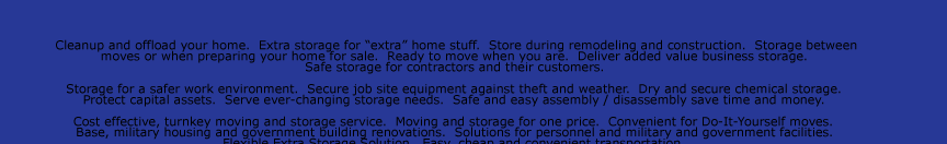 Cleanup and offload your home.  Extra storage for “extra” home stuff.  Store during remodeling and construction.  Storage between  moves or when preparing your home for sale.  Ready to move when you are.  Deliver added value business storage.   Safe
storage for contractors and their customers.    Storage for a safer work environment.  Secure job site equipment against theft and weather.  Dry and secure chemical storage.   Protect capital assets.  Serve ever-changing storage needs.  Safe and easy assembly / disassembly save time and money.    Cost effective, turnkey
moving and storage service.  Moving and storage for one price.  Convenient for Do-It-Yourself moves.   Base, military housing and government building renovations.  Solutions for personnel and military and government facilities.   Flexible Extra Storage Solution.  Easy, cheap and convenient transportation.    Extra inventory
and supplies storage.  Construction and renovation.  Archive old files and documents. Safely store seasonal items.   Disaster recovery.  Temporary and emergency storage needs.  Emergency protection and salvage after storm or disaster.   Can be rapidly deployed into impacted areas.  Rugged and weather resistant.  