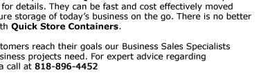 Purchase:  Business Sales  Quick Store Containers offer flexible storage solution for any business. Quick Store Containers are easy  to assemble and disassemble, visit our assembly page for details. They can be fast and cost effectively moved  where needed
providing the flexibility of a durable secure storage of today’s business on the go. There is no better  way then start a new moving storage business then with Quick Store Containers.  Together with an ongoing commitment helping our customers reach their goals our Business Sales Specialists  are prepared to meet the unique
requirements that business projects need. For expert advice regarding  your equipment demands, contact us here, or give us a call at 1-800-354-9046