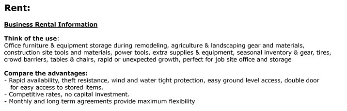 Rent:  Business Rental Information 	   Think of the use:  Office furniture & equipment storage during remodeling, agriculture & landscaping gear and materials,  construction site tools and materials, power tools, extra supplies & equipment, seasonal
inventory & gear, tires,  crowd barriers, tables & chairs, rapid or unexpected growth, perfect for job site office and storage  Compare the advantages:  - Rapid availability, theft resistance, wind and water tight protection, easy ground level access, double door     for easy access to stored items.  - Competitive
rates, no capital investment.  - Monthly and long term agreements provide maximum flexibility    Visit the product page to select the right size of the unit you need. Give us a call at 1-800-354-9046  to schedule a delivery. 