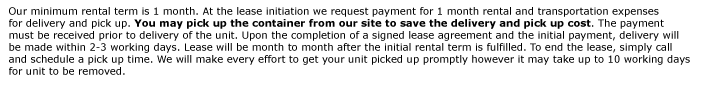 Our minimum rental term is 1 month. At the lease initiation we request payment for 1 month rental and transportation expenses  for delivery and pick up. You may pick up the container from our site to save the delivery and pick up cost. The payment  must be
received prior to delivery of the unit. Upon the completion of a signed lease agreement and the initial payment, delivery will  be made within 2-3 working days. Lease will be month to month after the initial rental term is fulfilled. To end the lease, simply call  and schedule a pick up time. We will make every effort to
get your unit picked up promptly however it may take up to 10 working days  for unit to be removed.