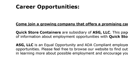 Career Opportunities:     Come join a growing company that offers a promising career!  Quick Store Containers are subsidiary of ASG, LLC. This page has been designed to provide a general source  of information about employment opportunities with Quick Store
Containers and ASG, LLC.  ASG, LLC is an Equal Opportunity and ADA Compliant employer. This section of our website is dedicated to current career  opportunities. Please feel free to browse our website to find out about our company. We are happy that you are interested  in learning more about possible employment and encourage
you to contact us regarding any opportunities listed here.   