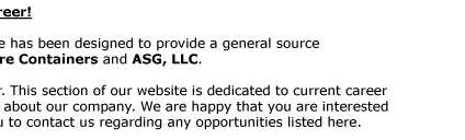 Career Opportunities:     Come join a growing company that offers a promising career!  Quick Store Containers are subsidiary of ASG, LLC. This page has been designed to provide a general source  of information about employment opportunities with Quick Store
Containers and ASG, LLC.  ASG, LLC is an Equal Opportunity and ADA Compliant employer. This section of our website is dedicated to current career  opportunities. Please feel free to browse our website to find out about our company. We are happy that you are interested  in learning more about possible employment and encourage
you to contact us regarding any opportunities listed here.   