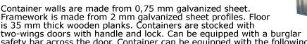 Container walls are made from 0,75 mm galvanized sheet. Framework is made from 2 mm galvanized sheet profiles. Floor  is 35 mm thick wooden planks. Containers are stocked with  two-wings doors with handle and lock. Can be equipped with a burglar  safety bar
across the door. Container can be equipped with the following  accessories. Quick Store Containers are easy to assemble and disassemble,  visit our assembly and applications pages for details.