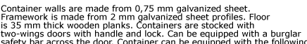 Container walls are made from 0,75 mm galvanized sheet. Framework is made from 2 mm galvanized sheet profiles. Floor  is 35 mm thick wooden planks. Containers are stocked with  two-wings doors with handle and lock. Can be equipped with a burglar  safety
bar across the door. Container can be equipped with the following  accessories. Quick Store Containers are easy to assemble and disassemble,  visit our assembly and applications pages for details.