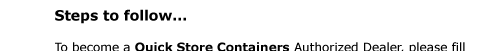 Steps to follow...   To become a Quick Store Containers Authorized Dealer, please fill  out an account application (in Adobe Acrobat PDF format) and attach  all accompanying documents.  You may send the package via one of the following options:  Email:  info@QuickStoreContainers.com
 Please include “New Dealer Request” in the subject.  Mail:    Quick Store Containers / ASG, LLC Attn: New Dealer Request 18653 Ventura Blvd., #380 Tarzana, CA 91356