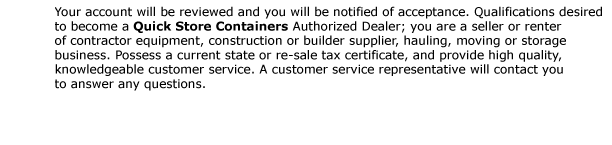 Your account will be reviewed and you will be notified of acceptance. Qualifications desired to become a Quick Store Containers Authorized Dealer; you are a seller or renter of contractor equipment, construction or builder supplier, hauling, moving or storage
business. Possess a current state or re-sale tax certificate, and provide high quality, knowledgeable customer service. A customer service representative will contact you to answer any questions.