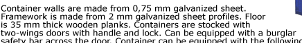 Container walls are made from 0,75 mm galvanized sheet. Framework is made from 2 mm galvanized sheet profiles. Floor  is 35 mm thick wooden planks. Containers are stocked with  two-wings doors with handle and lock. Can be equipped with a burglar  safety
bar across the door. Container can be equipped with the following  accessories. Quick Store Containers are easy to assemble and disassemble,  visit our assembly and applications pages for details.
