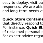 Emergency & Disaster Relief  Whether a disaster happens locally or nationally - like the Hurricane Katrina event, Quick Store Containers are  easy to deploy, visit our assembly page for details, and can play major role in local relief efforts and community
 responses. We are able to work with first responders and other health and human service agencies to meet short  and long-term needs of victims of local disasters.  Quick Store Containers are specifically designated to help victims of disasters. They can be allocated to agencies  that directly respond to victims’ needs such
as the American Red Cross, FEMA, National Guard and Salvation Army. For instance, Quick Store Containers can be used as temporary shelters for food and medical supplies or storage  of reclaimed personal property; they can be even used to protect people against direct impact of rain or sun.  For expert advice regarding your
emergency demands, contact us here, or give us a call at 1-800-354-9046 