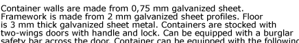 Container walls are made from 0,75 mm galvanized sheet. Framework is made from 2 mm galvanized sheet profiles. Floor  is 3 mm thick galvanized sheet metal. Containers are stocked with  two-wings doors with handle and lock. Can be equipped with a burglar
 safety bar across the door. Container can be equipped with the following  accessories. Quick Store Containers are easy to assemble and disassemble,  visit our assembly and applications pages for details.