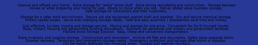 Cleanup and offload your home.  Extra storage for “extra” home stuff.  Store during remodeling and construction.  Storage between  moves or when preparing your home for sale.  Ready to move when you are.  Deliver added value business storage.   Safe storage
for contractors and their customers.    Storage for a safer work environment.  Secure job site equipment against theft and weather.  Dry and secure chemical storage.   Protect capital assets.  Serve ever-changing storage needs.  Safe and easy assembly / disassembly save time and money.    Cost effective, turnkey moving and
storage service.  Moving and storage for one price.  Convenient for Do-It-Yourself moves.   Base, military housing and government building renovations.  Solutions for personnel and military and government facilities.   Flexible Extra Storage Solution.  Easy, cheap and convenient transportation.    Extra inventory and supplies
storage.  Construction and renovation.  Archive old files and documents. Safely store seasonal items.   Disaster recovery.  Temporary and emergency storage needs.  Emergency protection and salvage after storm or disaster.   Can be rapidly deployed into impacted areas.  Rugged and weather resistant.  