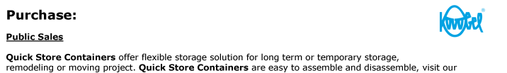 Public Sales  Quick Store Containers offer flexible storage solution for long term or temporary storage,  remodeling or moving project. Quick Store Containers are easy to assemble and disassemble, visit our  assembly page for details. They provide the flexibility
of a durable secure storage of today’s home owner.   Together with an ongoing commitment helping our customers reach their goals our Public Sales Specialists  are prepared to meet the unique requirements that business projects need. For expert advice regarding  your equipment demands, contact us here, or give us a call at
1-800-354-9046