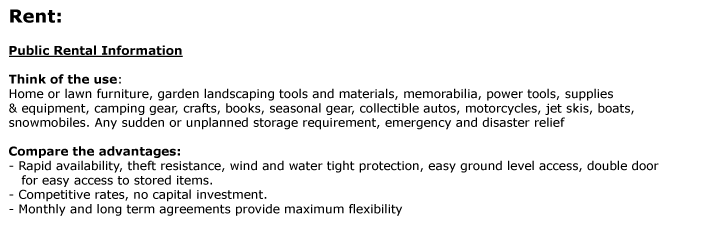 Rent:  Public Rental Information 	   Think of the use:  Home or lawn furniture, garden landscaping tools and materials, memorabilia, power tools, supplies  & equipment, camping gear, crafts, books, seasonal gear, collectible autos, motorcycles, jet skis,
boats,  snowmobiles. Any sudden or unplanned storage requirement, emergency and disaster relief  Compare the advantages:  - Rapid availability, theft resistance, wind and water tight protection, easy ground level access, double door     for easy access to stored items.  - Competitive rates, no capital investment.  - Monthly
and long term agreements provide maximum flexibility    Visit the product page to select the right size of the unit you need. Give us a call at 1-800-354-9046  to schedule a delivery. 