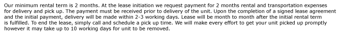 Our minimum rental term is 2 months. At the lease initiation we request payment for 2 months rental and transportation expenses  for delivery and pick up. The payment must be received prior to delivery of the unit. Upon the completion of a signed lease agreement
 and the initial payment, delivery will be made within 2-3 working days. Lease will be month to month after the initial rental term  is fulfilled. To end the lease, simply call and schedule a pick up time. We will make every effort to get your unit picked up promptly  however it may take up to 10 working days for unit to
be removed. 