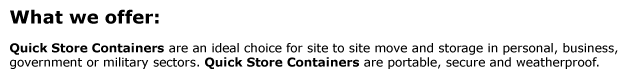 What we offer:   Quick Store Containers are an ideal choice for site to site move and storage in personal, business,  government or military sectors. Quick Store Containers are portable, secure and weatherproof.