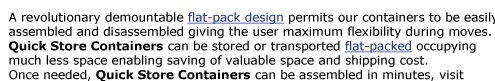 A revolutionary demountable flat-pack design permits our containers to be easily  assembled and disassembled giving the user maximum flexibility during moves.  Quick Store Containers can be stored or transported flat-packed occupying  much less space enabling
saving of valuable space and shipping cost.  Once needed, Quick Store Containers can be assembled in minutes, visit  our assembly page for details.