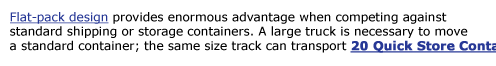 Flat-pack design provides enormous advantage when competing against  standard shipping or storage containers. A large truck is necessary to move  a standard container; the same size track can transport 20 Quick Store Containers.