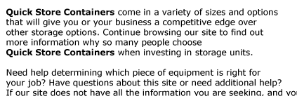 Quick Store Containers come in a variety of sizes and options  that will give you or your business a competitive edge over  other storage options. Continue browsing our site to find out  more information why so many people choose  Quick Store Containers when
investing in storage units.  Need help determining which piece of equipment is right for  your job? Have questions about this site or need additional help?  If our site does not have all the information you are seeking, and you would just  prefer to talk to someone, please do not hesitate to contact us at 1-800-354-9046.
 Our Service Center can help you find the answers you are looking for. 