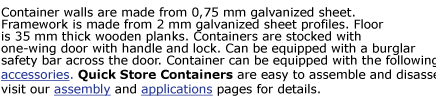 Container walls are made from 0,75 mm galvanized sheet. Framework is made from 2 mm galvanized sheet profiles. Floor  is 35 mm thick wooden planks. Containers are stocked with  one-wing door with handle and lock. Can be equipped with a burglar  safety
bar across the door. Container can be equipped with the following  accessories. Quick Store Containers are easy to assemble and disassemble,  visit our assembly and applications pages for details.