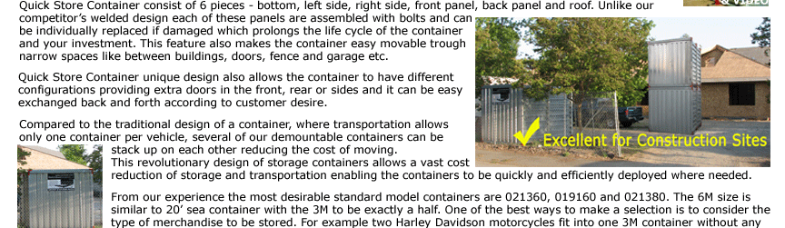 Quick Store Container consist of 6 pieces - bottom, left side, right side, front panel, back panel and roof. Unlike competitor’s welded design each of these panels are assembled with bolts and can be individually replaced if damaged which prolongs the life
cycle of the container and your investment. This feature also makes the container easy movable trough narrow spaces like between buildings, doors, fence and garage etc. Quick Store Container unique design also allows the container to have different configurations providing extra doors in the front, rear or sides and it can
be easy exchanged back and forth according to customer desire. 